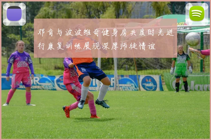 邓肯与波波维奇健身房共度时光进行康复训练展现深厚师徒情谊