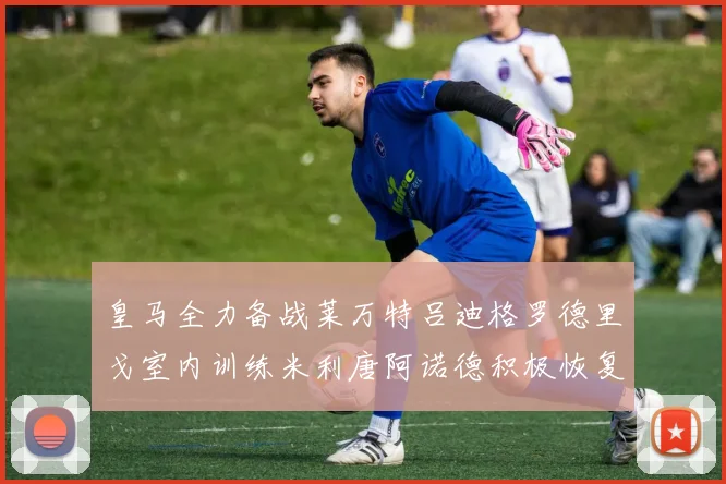 皇马全力备战莱万特吕迪格罗德里戈室内训练米利唐阿诺德积极恢复状态
