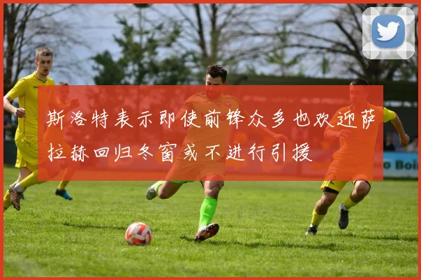 斯洛特表示即使前锋众多也欢迎萨拉赫回归冬窗或不进行引援