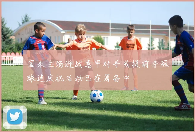 国米主场迎战意甲对手或提前夺冠球迷庆祝活动已在筹备中