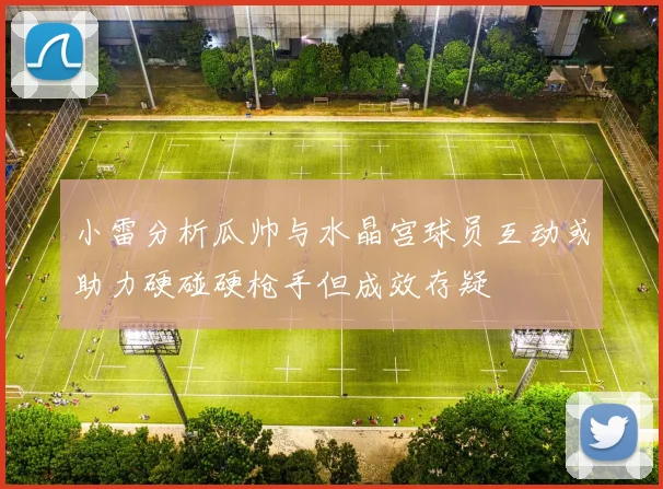 小雷分析瓜帅与水晶宫球员互动或助力硬碰硬枪手但成效存疑