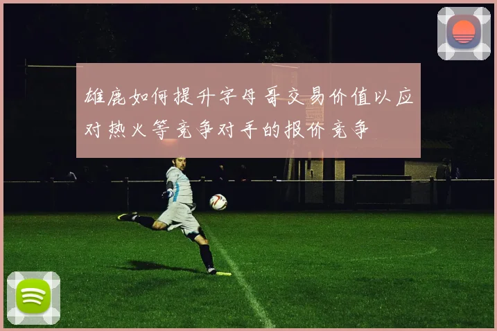 雄鹿如何提升字母哥交易价值以应对热火等竞争对手的报价竞争