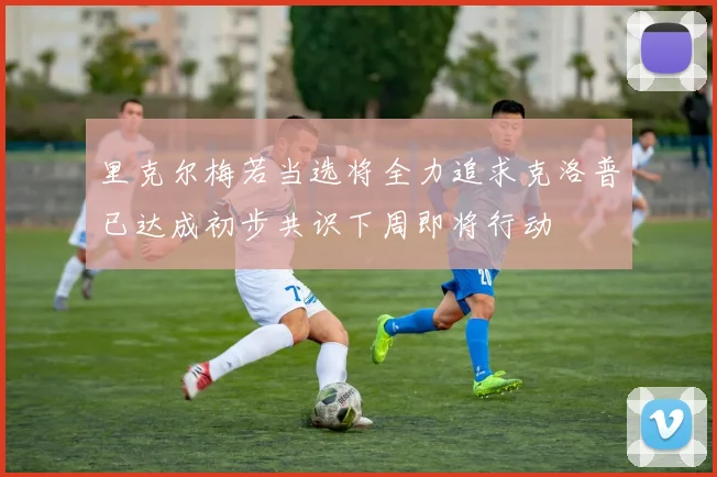 里克尔梅若当选将全力追求克洛普已达成初步共识下周即将行动
