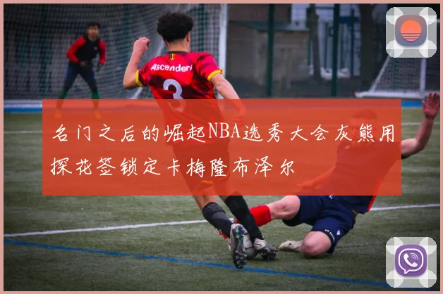 名门之后的崛起NBA选秀大会灰熊用探花签锁定卡梅隆布泽尔