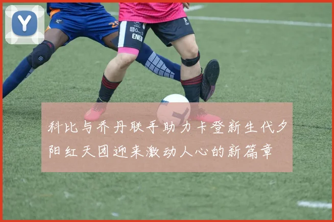 科比与乔丹联手助力卡登新生代夕阳红天团迎来激动人心的新篇章