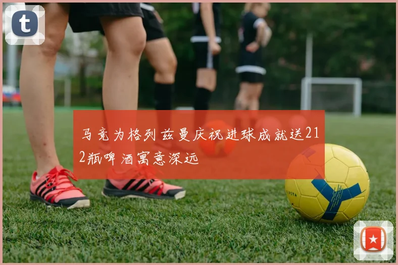 马竞为格列兹曼庆祝进球成就送212瓶啤酒寓意深远