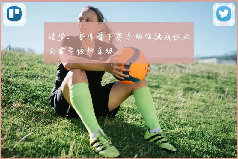 追梦：字母哥下赛季面临挑战但未来前景依然乐观