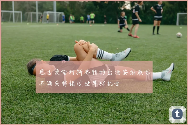 恩古莫哈对斯洛特的出场安排表示不满或将错过世界杯机会