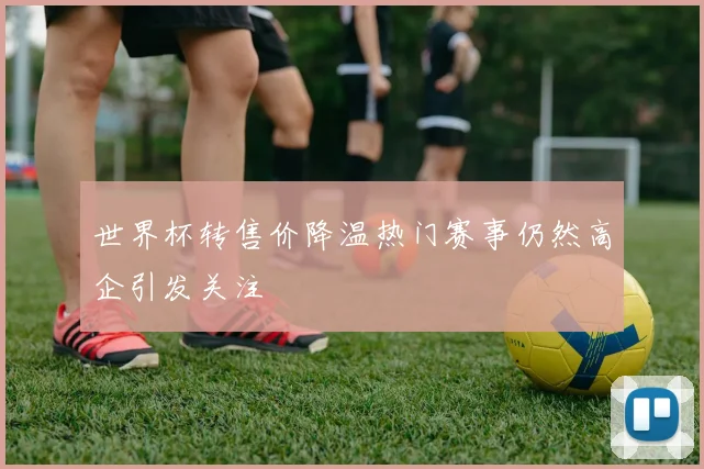 世界杯转售价降温热门赛事仍然高企引发关注