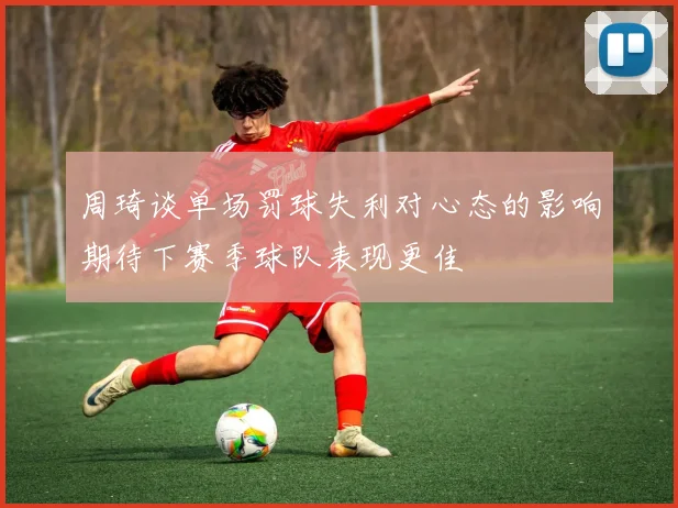 周琦谈单场罚球失利对心态的影响期待下赛季球队表现更佳