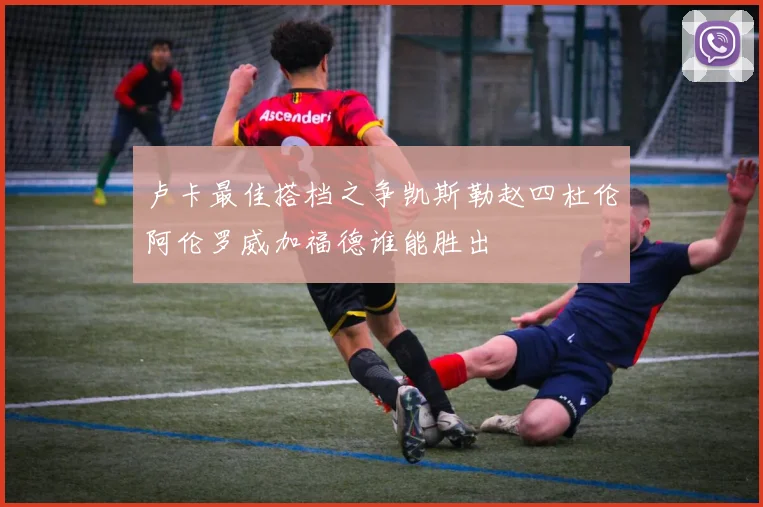 卢卡最佳搭档之争凯斯勒赵四杜伦阿伦罗威加福德谁能胜出