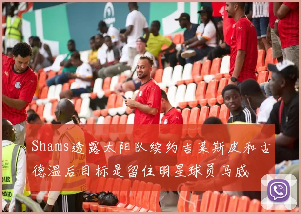 Shams透露太阳队续约吉莱斯皮和古德温后目标是留住明星球员马威