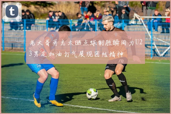 老大哥蒋光太晒点球制胜瞬间为U23男足加油打气展现团结精神