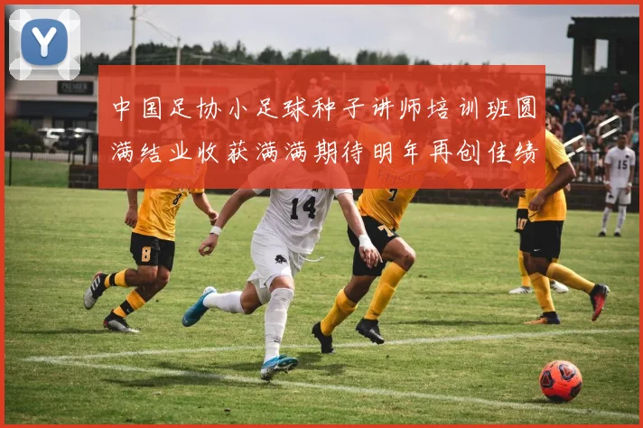中国足协小足球种子讲师培训班圆满结业收获满满期待明年再创佳绩